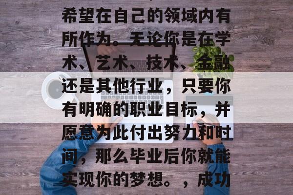 毕业后的职业选择是个重要的问题,每个人都希望在自己的领域内有所作为。无论你是在学术、艺术、技术、金融还是其他行业,只要你有明确的职业目标,并愿意为此付出努力和时间,那么毕业后你就能实现你的梦想。,成功职业人士之路,明确目标,全力以赴 毕业后的职业选择是个重要的问题,每个人都希望在自己的领域内有所作为。无论你是在学术、艺术、技术、金融还是其他行业,只要你有明确的职业目标,并愿意为此付出努力和时间,那么毕业后你就能实现你的梦想。,成功职业人士之路,明确目标,全力以赴
