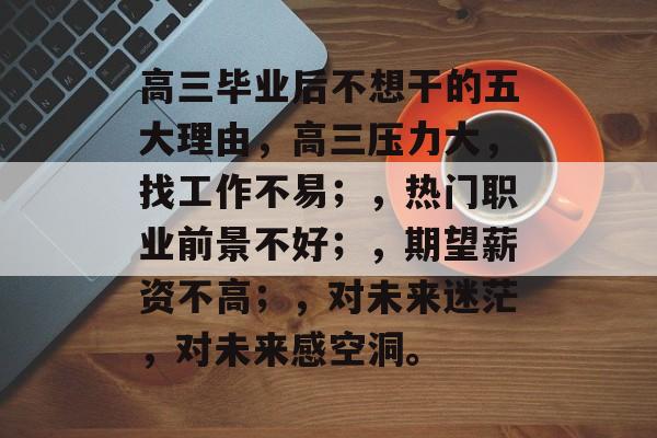 高三毕业后不想干的五大理由，高三压力大，找工作不易；，热门职业前景不好；，期望薪资不高；，对未来迷茫，对未来感空洞。