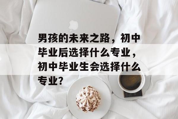 男孩的未来之路,初中毕业后选择什么专业,初中毕业生会选择什么专业? 男孩的未来之路,初中毕业后选择什么专业,初中毕业生会选择什么专业?