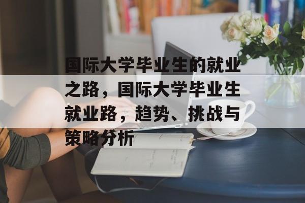 国际大学毕业生的就业之路,国际大学毕业生就业路,趋势、挑战与策略分析 国际大学毕业生的就业之路,国际大学毕业生就业路,趋势、挑战与策略分析