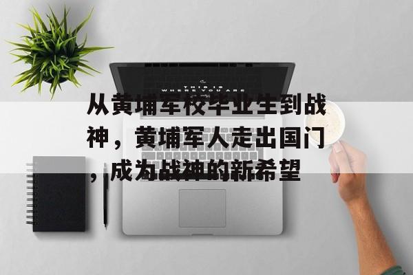 从黄埔军校毕业生到战神，黄埔军人走出国门，成为战神的新希望
