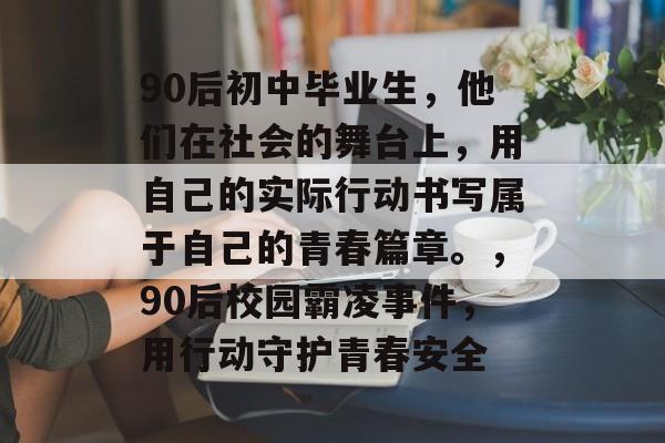 90后初中毕业生,他们在社会的舞台上,用自己的实际行动书写属于自己的青春篇章。,90后校园霸凌事件,用行动守护青春安全 90后初中毕业生,他们在社会的舞台上,用自己的实际行动书写属于自己的青春篇章。,90后校园霸凌事件,用行动守护青春安全