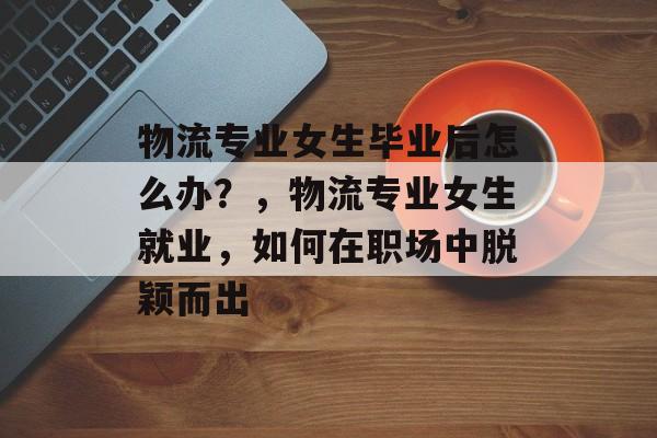 物流专业女生毕业后怎么办?,物流专业女生就业,如何在职场中脱颖而出 物流专业女生毕业后怎么办?,物流专业女生就业,如何在职场中脱颖而出