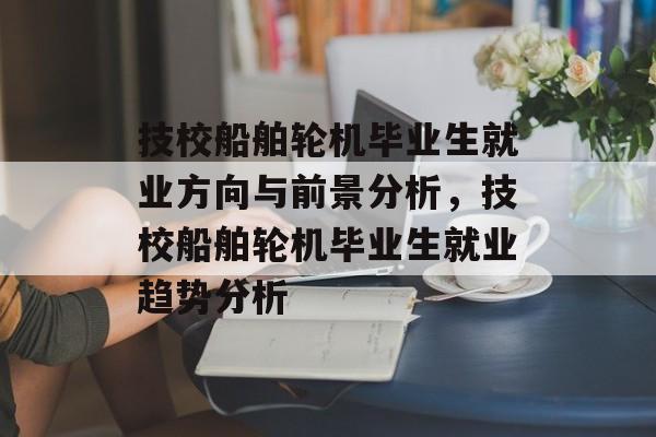 技校船舶轮机毕业生就业方向与前景分析,技校船舶轮机毕业生就业趋势分析 技校船舶轮机毕业生就业方向与前景分析,技校船舶轮机毕业生就业趋势分析
