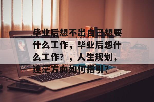 毕业后想不出自己想要什么工作,毕业后想什么工作?,人生规划,迷茫方向如何指引? 毕业后想不出自己想要什么工作,毕业后想什么工作?,人生规划,迷茫方向如何指引?