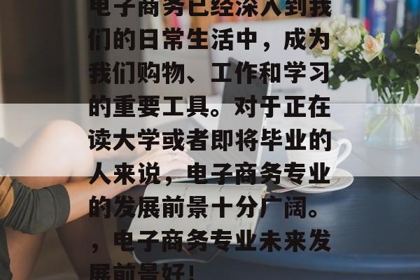 电子商务已经深入到我们的日常生活中，成为我们购物、工作和学习的重要工具。对于正在读大学或者即将毕业的人来说，电子商务专业的发展前景十分广阔。，电子商务专业未来发展前景好！