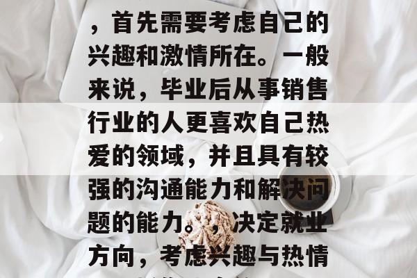 在选择毕业后的专业时,首先需要考虑自己的兴趣和激情所在。一般来说,毕业后从事销售行业的人更喜欢自己热爱的领域,并且具有较强的沟通能力和解决问题的能力。,决定就业方向,考虑兴趣与热情,选择你热衷的职业 在选择毕业后的专业时,首先需要考虑自己的兴趣和激情所在。一般来说,毕业后从事销售行业的人更喜欢自己热爱的领域,并且具有较强的沟通能力和解决问题的能力。,决定就业方向,考虑兴趣与热情,选择你热衷的职业