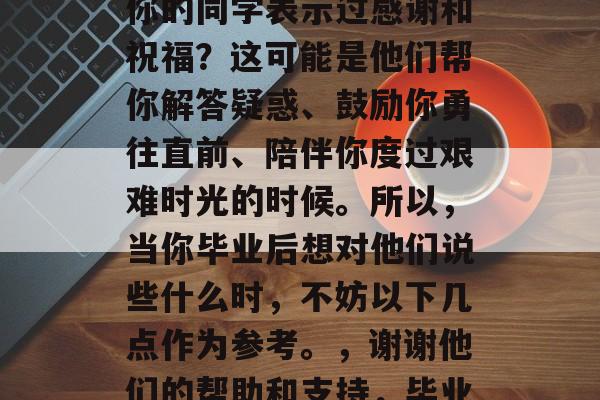 毕业的你是否曾经对那些曾经在学习中帮助过你的同学表示过感谢和祝福?这可能是他们帮你解答疑惑、鼓励你勇往直前、陪伴你度过艰难时光的时候。所以,当你毕业后想对他们说些什么时,不妨以下几点作为参考。,谢谢他们的帮助和支持,毕业了也要记得对他们说句声谢哦! 毕业的你是否曾经对那些曾经在学习中帮助过你的同学表示过感谢和祝福?这可能是他们帮你解答疑惑、鼓励你勇往直前、陪伴你度过艰难时光的时候。所以,当你毕业后想对他们说些什么时,不妨以下几点作为参考。,谢谢他们的帮助和支持,毕业了也要记得对他们说句声谢哦!