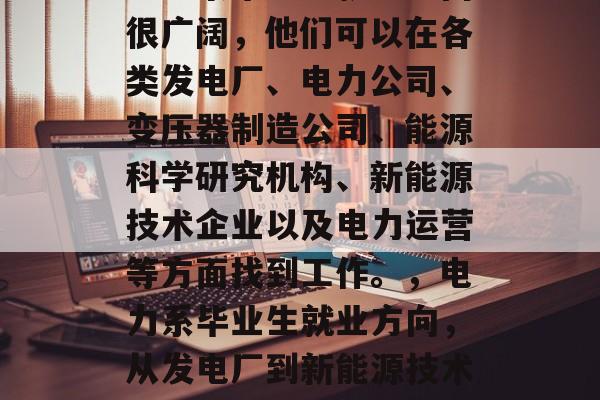 电力系毕业生就业方向很广阔,他们可以在各类发电厂、电力公司、变压器制造公司、能源科学研究机构、新能源技术企业以及电力运营等方面找到工作。,电力系毕业生就业方向,从发电厂到新能源技术企业全方位发展 电力系毕业生就业方向很广阔,他们可以在各类发电厂、电力公司、变压器制造公司、能源科学研究机构、新能源技术企业以及电力运营等方面找到工作。,电力系毕业生就业方向,从发电厂到新能源技术企业全方位发展