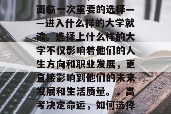 高考结束后,学生们将面临一次重要的选择——进入什么样的大学就读。选择上什么样的大学不仅影响着他们的人生方向和职业发展,更直接影响到他们的未来发展和生活质量。,高考决定命运,如何选择最适合自己的大学? 高考结束后,学生们将面临一次重要的选择——进入什么样的大学就读。选择上什么样的大学不仅影响着他们的人生方向和职业发展,更直接影响到他们的未来发展和生活质量。,高考决定命运,如何选择最适合自己的大学?