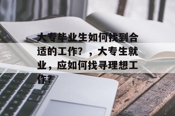大专毕业生如何找到合适的工作?,大专生就业,应如何找寻理想工作? 大专毕业生如何找到合适的工作?,大专生就业,应如何找寻理想工作?