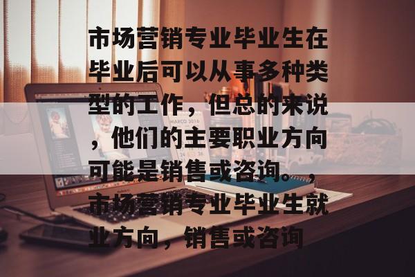 市场营销专业毕业生在毕业后可以从事多种类型的工作，但总的来说，他们的主要职业方向可能是销售或咨询。，市场营销专业毕业生就业方向，销售或咨询