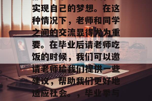 毕业季来临,许多同学都选择了走出校园,去实现自己的梦想。在这种情况下,老师和同学之间的交流显得尤为重要。在毕业后请老师吃饭的时候,我们可以邀请老师给我们提供一些建议,帮助我们更好地适应社会。,毕业季与老师的交流,如何为未来做好准备 毕业季来临,许多同学都选择了走出校园,去实现自己的梦想。在这种情况下,老师和同学之间的交流显得尤为重要。在毕业后请老师吃饭的时候,我们可以邀请老师给我们提供一些建议,帮助我们更好地适应社会。,毕业季与老师的交流,如何为未来做好准备