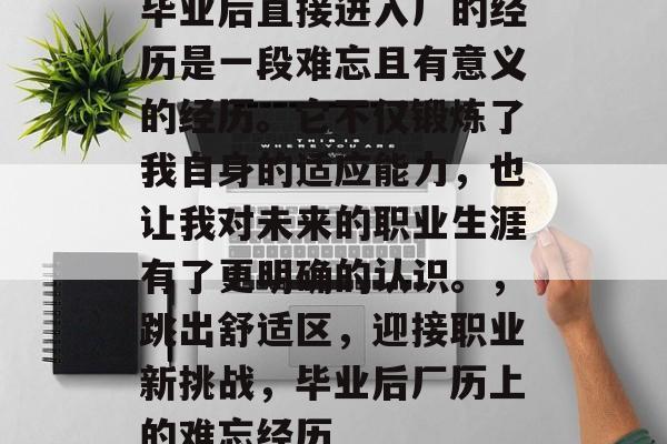 毕业后直接进入厂的经历是一段难忘且有意义的经历。它不仅锻炼了我自身的适应能力，也让我对未来的职业生涯有了更明确的认识。，跳出舒适区，迎接职业新挑战，毕业后厂历上的难忘经历