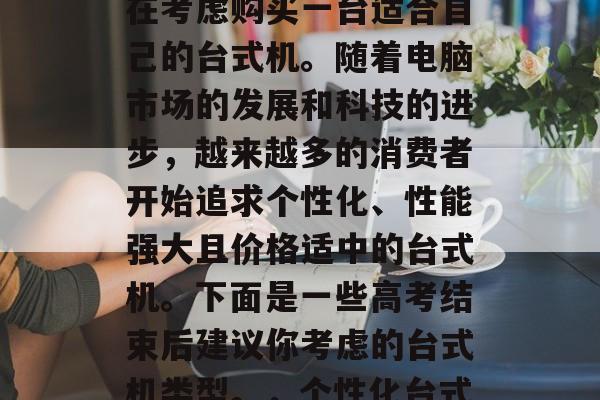 高考毕业后，许多人都在考虑购买一台适合自己的台式机。随着电脑市场的发展和科技的进步，越来越多的消费者开始追求个性化、性能强大且价格适中的台式机。下面是一些高考结束后建议你考虑的台式机类型。，个性化台式机
