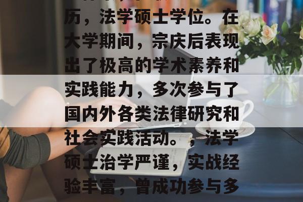 宗庆后毕业于复旦大学法律系，在职研究生学历，法学硕士学位。在大学期间，宗庆后表现出了极高的学术素养和实践能力，多次参与了国内外各类法律研究和社会实践活动。，法学硕士治学严谨，实战经验丰富，曾成功参与多项国内外法律研究和社会实践活动