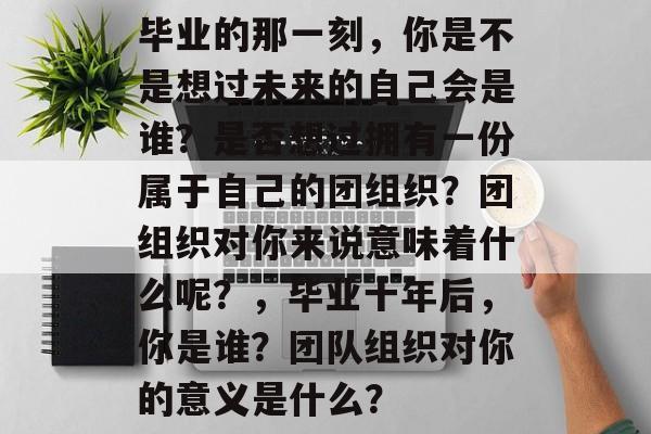 毕业的那一刻，你是不是想过未来的自己会是谁？是否想过拥有一份属于自己的团组织？团组织对你来说意味着什么呢？，毕业十年后，你是谁？团队组织对你的意义是什么？
