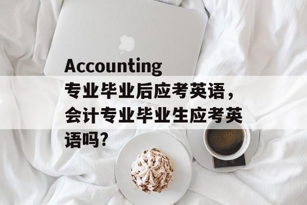 Accounting专业毕业后应考英语，会计专业毕业生应考英语吗?