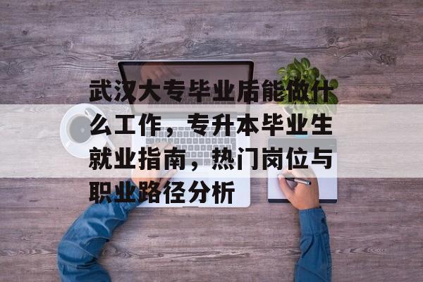 武汉大专毕业后能做什么工作,专升本毕业生就业指南,热门岗位与职业路径分析 武汉大专毕业后能做什么工作,专升本毕业生就业指南,热门岗位与职业路径分析