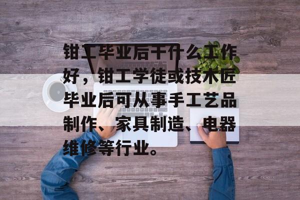 钳工毕业后干什么工作好,钳工学徒或技木匠毕业后可从事手工艺品制作、家具制造、电器维修等行业。 钳工毕业后干什么工作好,钳工学徒或技木匠毕业后可从事手工艺品制作、家具制造、电器维修等行业。