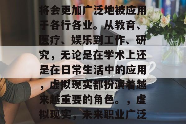 虚拟现实的职业在未来将会更加广泛地被应用于各行各业。从教育、医疗、娱乐到工作、研究,无论是在学术上还是在日常生活中的应用,虚拟现实都扮演着越来越重要的角色。,虚拟现实,未来职业广泛运用的新兴技术 虚拟现实的职业在未来将会更加广泛地被应用于各行各业。从教育、医疗、娱乐到工作、研究,无论是在学术上还是在日常生活中的应用,虚拟现实都扮演着越来越重要的角色。,虚拟现实,未来职业广泛运用的新兴技术