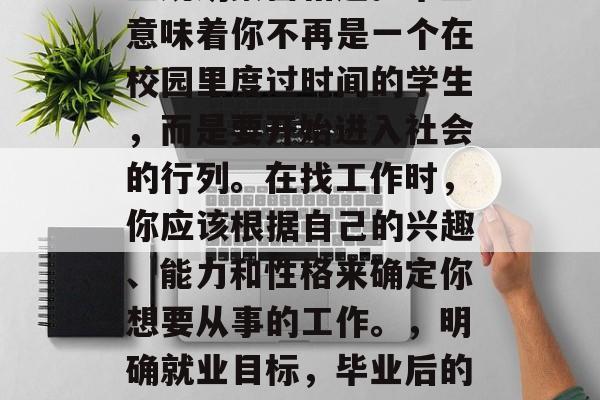 毕业后的选择往往与职业规划紧密相连。毕业意味着你不再是一个在校园里度过时间的学生，而是要开始进入社会的行列。在找工作时，你应该根据自己的兴趣、能力和性格来确定你想要从事的工作。，明确就业目标，毕业后的选择与职业规划密不可分