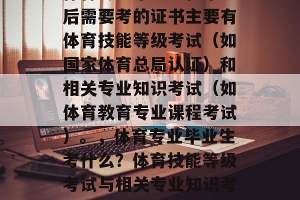 体育专业毕业生在毕业后需要考的证书主要有体育技能等级考试（如国家体育总局认证）和相关专业知识考试（如体育教育专业课程考试）。，体育专业毕业生考什么？体育技能等级考试与相关专业知识考试。