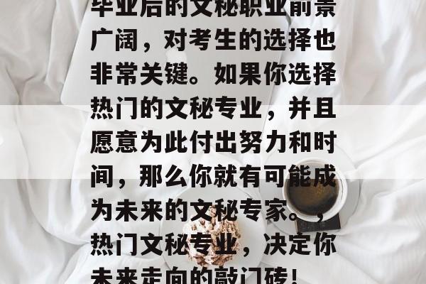 毕业后的文秘职业前景广阔，对考生的选择也非常关键。如果你选择热门的文秘专业，并且愿意为此付出努力和时间，那么你就有可能成为未来的文秘专家。，热门文秘专业，决定你未来走向的敲门砖！