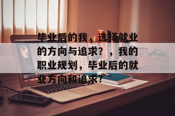 毕业后的我,选择就业的方向与追求?,我的职业规划,毕业后的就业方向和追求? 毕业后的我,选择就业的方向与追求?,我的职业规划,毕业后的就业方向和追求?