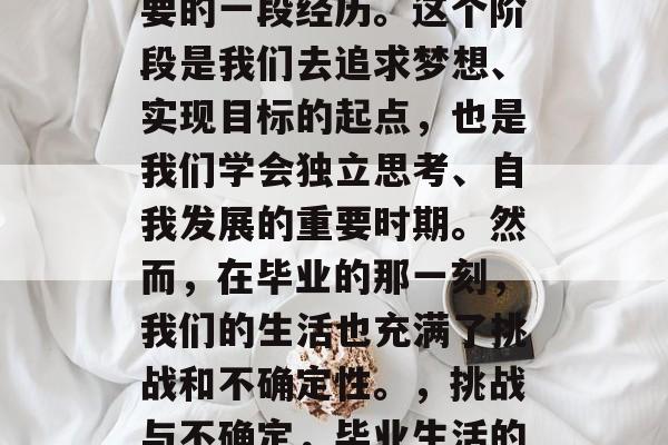 毕业,是我们人生中重要的一段经历。这个阶段是我们去追求梦想、实现目标的起点,也是我们学会独立思考、自我发展的重要时期。然而,在毕业的那一刻,我们的生活也充满了挑战和不确定性。,挑战与不确定,毕业生活的大门已打开 毕业,是我们人生中重要的一段经历。这个阶段是我们去追求梦想、实现目标的起点,也是我们学会独立思考、自我发展的重要时期。然而,在毕业的那一刻,我们的生活也充满了挑战和不确定性。,挑战与不确定,毕业生活的大门已打开