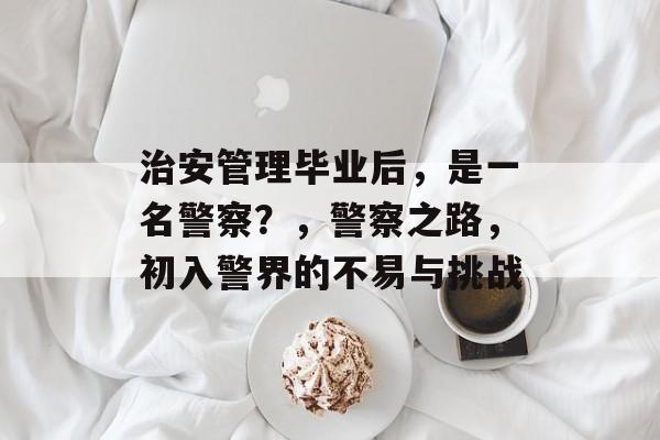 治安管理毕业后,是一名警察?,警察之路,初入警界的不易与挑战 治安管理毕业后,是一名警察?,警察之路,初入警界的不易与挑战
