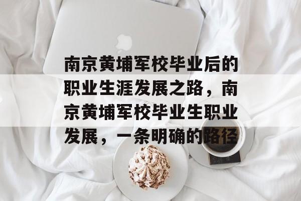 南京黄埔军校毕业后的职业生涯发展之路,南京黄埔军校毕业生职业发展,一条明确的路径 南京黄埔军校毕业后的职业生涯发展之路,南京黄埔军校毕业生职业发展,一条明确的路径