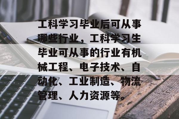 工科学习毕业后可从事哪些行业，工科学习生毕业可从事的行业有机械工程、电子技术、自动化、工业制造、物流管理、人力资源等。