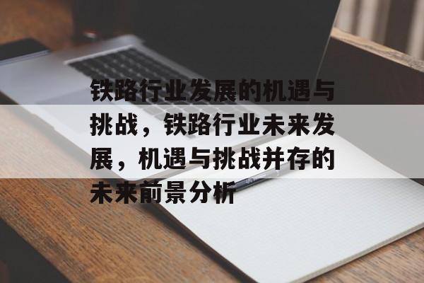 铁路行业发展的机遇与挑战,铁路行业未来发展,机遇与挑战并存的未来前景分析 铁路行业发展的机遇与挑战,铁路行业未来发展,机遇与挑战并存的未来前景分析