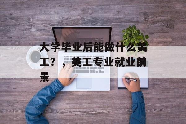 大学毕业后能做什么美工?,美工专业就业前景 大学毕业后能做什么美工?,美工专业就业前景