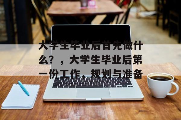 大学生毕业后首先做什么？，大学生毕业后第一份工作，规划与准备