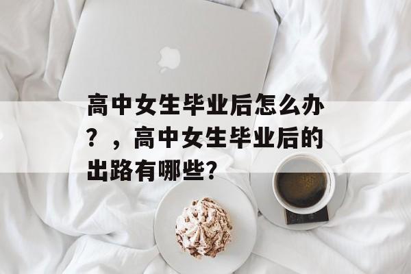 高中女生毕业后怎么办?,高中女生毕业后的出路有哪些? 高中女生毕业后怎么办?,高中女生毕业后的出路有哪些?