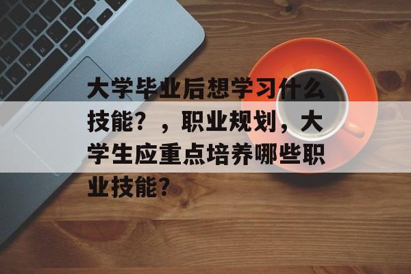 大学毕业后想学习什么技能？，职业规划，大学生应重点培养哪些职业技能？