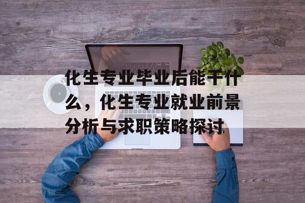 化生专业毕业后能干什么,化生专业就业前景分析与求职策略探讨 化生专业毕业后能干什么,化生专业就业前景分析与求职策略探讨