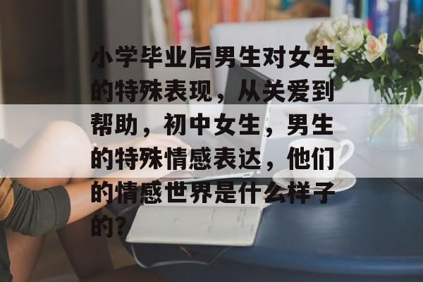 小学毕业后男生对女生的特殊表现，从关爱到帮助，初中女生，男生的特殊情感表达，他们的情感世界是什么样子的？