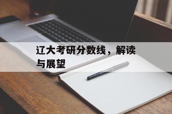辽大考研分数线,解读与展望 辽大考研分数线,解读与展望