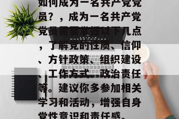 如何成为一名共产党党员？，成为一名共产党党员需要掌握以下几点，了解党的性质、信仰、方针政策、组织建设、工作方式、政治责任等。建议你多参加相关学习和活动，增强自身党性意识和责任感。