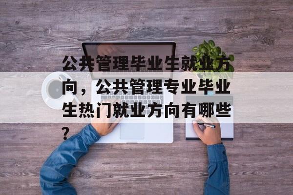 公共管理毕业生就业方向，公共管理专业毕业生热门就业方向有哪些？