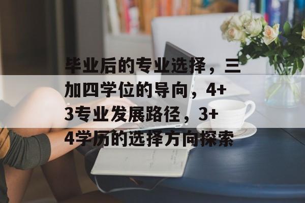 毕业后的专业选择，三加四学位的导向，4+3专业发展路径，3+4学历的选择方向探索