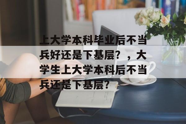 上大学本科毕业后不当兵好还是下基层？，大学生上大学本科后不当兵还是下基层？