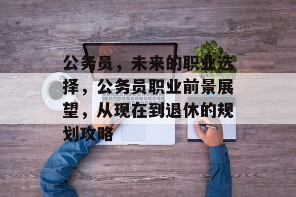 公务员，未来的职业选择，公务员职业前景展望，从现在到退休的规划攻略