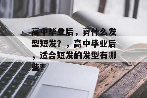 高中毕业后，剪什么发型短发？，高中毕业后，适合短发的发型有哪些？