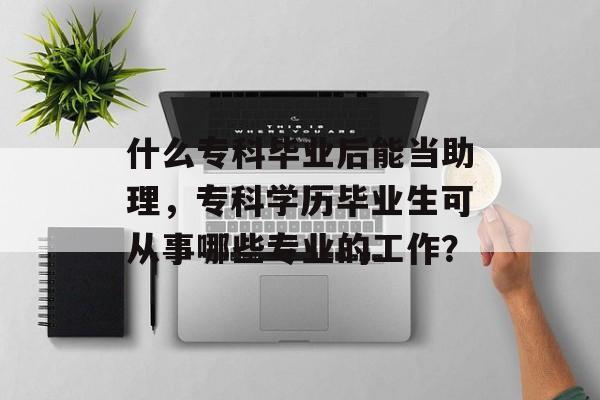 什么专科毕业后能当助理,专科学历毕业生可从事哪些专业的工作? 什么专科毕业后能当助理,专科学历毕业生可从事哪些专业的工作?