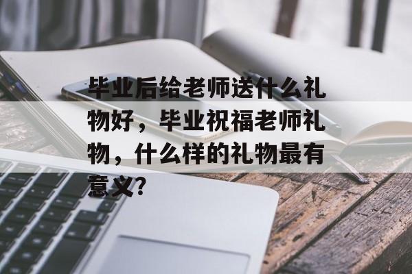 毕业后给老师送什么礼物好,毕业祝福老师礼物,什么样的礼物最有意义? 毕业后给老师送什么礼物好,毕业祝福老师礼物,什么样的礼物最有意义?