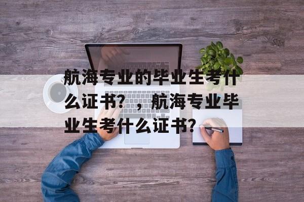 航海专业的毕业生考什么证书？，航海专业毕业生考什么证书？